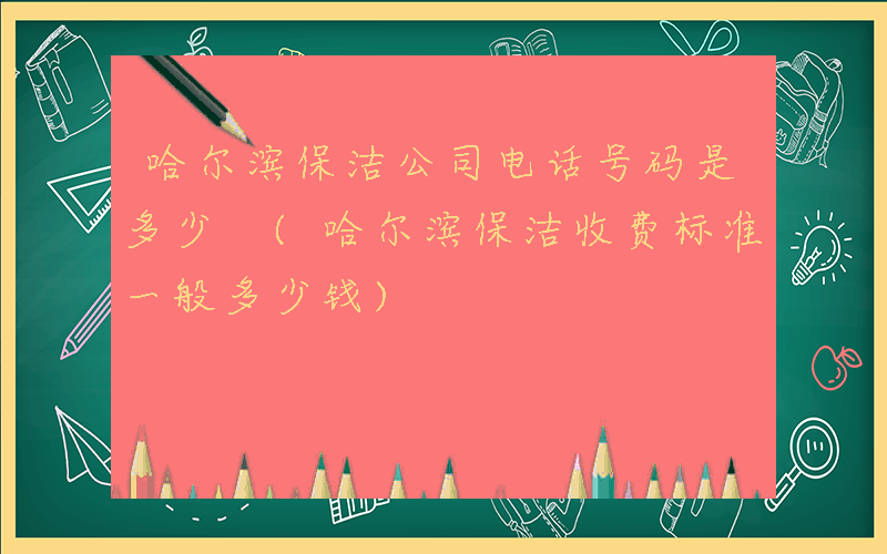 哈尔滨保洁公司电话号码是多少 (哈尔滨保洁收费标准一般多少钱)